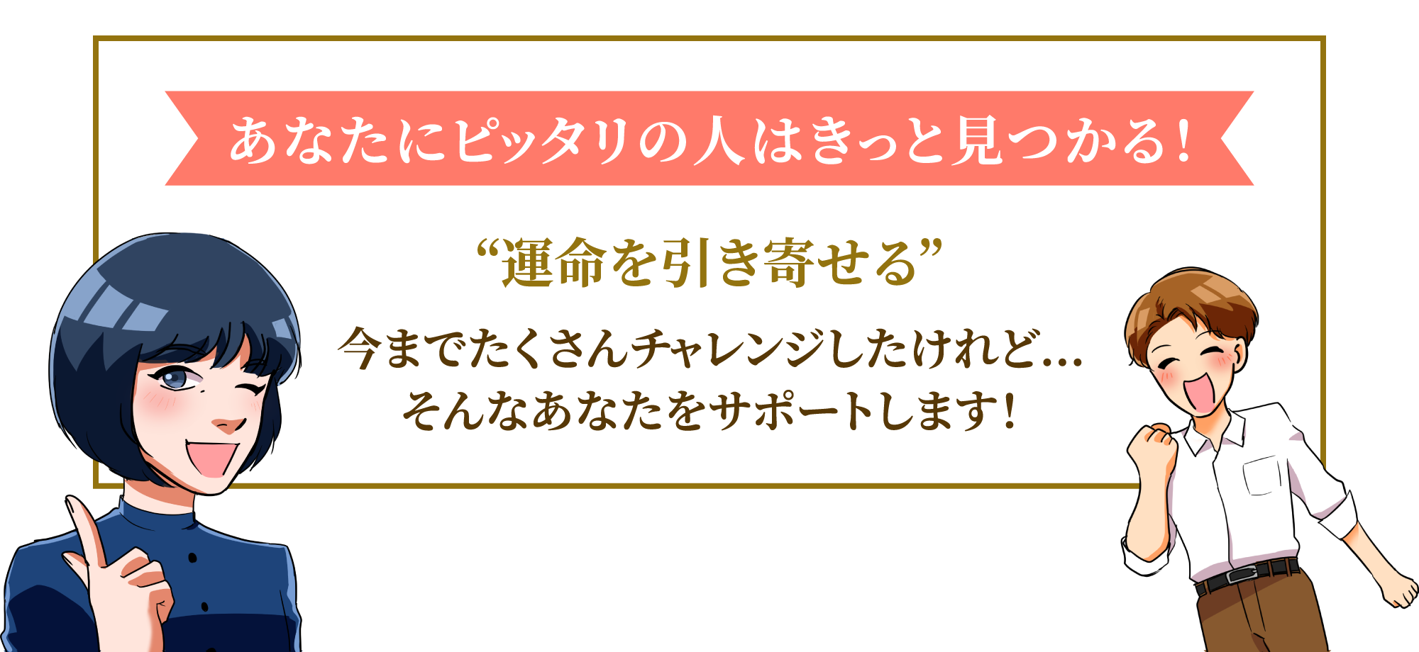 あなたにピッタリの人はきっと見つかる！“運命を引き寄せる”今までたくさんチャレンジしたけれど…そんなあなたをサポートします！